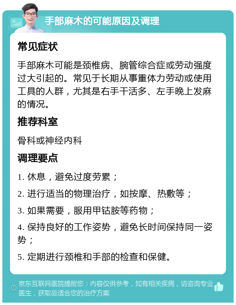 手部麻木的可能原因及调理 常见症状 手部麻木可能是颈椎病、腕管综合症或劳动强度过大引起的。常见于长期从事重体力劳动或使用工具的人群，尤其是右手干活多、左手晚上发麻的情况。 推荐科室 骨科或神经内科 调理要点 1. 休息，避免过度劳累； 2. 进行适当的物理治疗，如按摩、热敷等； 3. 如果需要，服用甲钴胺等药物； 4. 保持良好的工作姿势，避免长时间保持同一姿势； 5. 定期进行颈椎和手部的检查和保健。