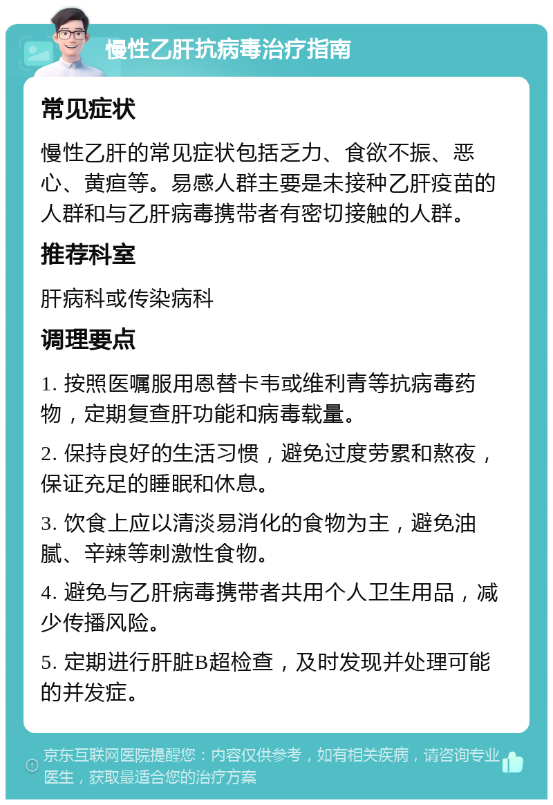 慢性乙肝抗病毒治疗指南 常见症状 慢性乙肝的常见症状包括乏力、食欲不振、恶心、黄疸等。易感人群主要是未接种乙肝疫苗的人群和与乙肝病毒携带者有密切接触的人群。 推荐科室 肝病科或传染病科 调理要点 1. 按照医嘱服用恩替卡韦或维利青等抗病毒药物，定期复查肝功能和病毒载量。 2. 保持良好的生活习惯，避免过度劳累和熬夜，保证充足的睡眠和休息。 3. 饮食上应以清淡易消化的食物为主，避免油腻、辛辣等刺激性食物。 4. 避免与乙肝病毒携带者共用个人卫生用品，减少传播风险。 5. 定期进行肝脏B超检查，及时发现并处理可能的并发症。