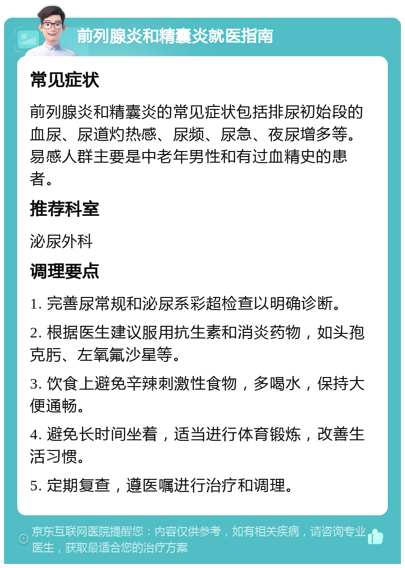 前列腺炎和精囊炎就医指南 常见症状 前列腺炎和精囊炎的常见症状包括排尿初始段的血尿、尿道灼热感、尿频、尿急、夜尿增多等。易感人群主要是中老年男性和有过血精史的患者。 推荐科室 泌尿外科 调理要点 1. 完善尿常规和泌尿系彩超检查以明确诊断。 2. 根据医生建议服用抗生素和消炎药物，如头孢克肟、左氧氟沙星等。 3. 饮食上避免辛辣刺激性食物，多喝水，保持大便通畅。 4. 避免长时间坐着，适当进行体育锻炼，改善生活习惯。 5. 定期复查，遵医嘱进行治疗和调理。