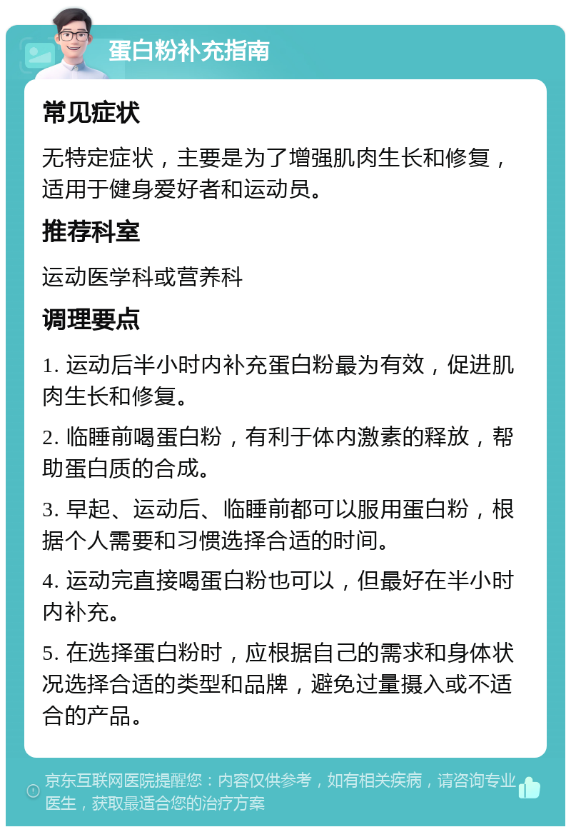 蛋白粉补充指南 常见症状 无特定症状，主要是为了增强肌肉生长和修复，适用于健身爱好者和运动员。 推荐科室 运动医学科或营养科 调理要点 1. 运动后半小时内补充蛋白粉最为有效，促进肌肉生长和修复。 2. 临睡前喝蛋白粉，有利于体内激素的释放，帮助蛋白质的合成。 3. 早起、运动后、临睡前都可以服用蛋白粉，根据个人需要和习惯选择合适的时间。 4. 运动完直接喝蛋白粉也可以，但最好在半小时内补充。 5. 在选择蛋白粉时，应根据自己的需求和身体状况选择合适的类型和品牌，避免过量摄入或不适合的产品。