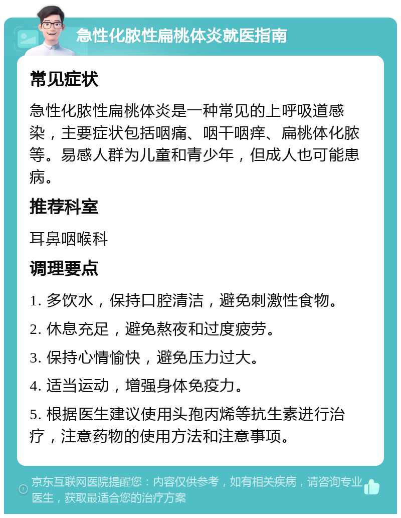 急性化脓性扁桃体炎就医指南 常见症状 急性化脓性扁桃体炎是一种常见的上呼吸道感染，主要症状包括咽痛、咽干咽痒、扁桃体化脓等。易感人群为儿童和青少年，但成人也可能患病。 推荐科室 耳鼻咽喉科 调理要点 1. 多饮水，保持口腔清洁，避免刺激性食物。 2. 休息充足，避免熬夜和过度疲劳。 3. 保持心情愉快，避免压力过大。 4. 适当运动，增强身体免疫力。 5. 根据医生建议使用头孢丙烯等抗生素进行治疗，注意药物的使用方法和注意事项。