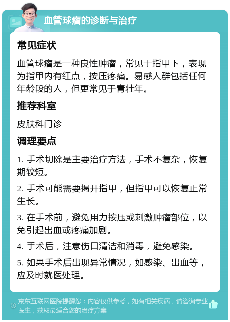 血管球瘤的诊断与治疗 常见症状 血管球瘤是一种良性肿瘤，常见于指甲下，表现为指甲内有红点，按压疼痛。易感人群包括任何年龄段的人，但更常见于青壮年。 推荐科室 皮肤科门诊 调理要点 1. 手术切除是主要治疗方法，手术不复杂，恢复期较短。 2. 手术可能需要揭开指甲，但指甲可以恢复正常生长。 3. 在手术前，避免用力按压或刺激肿瘤部位，以免引起出血或疼痛加剧。 4. 手术后，注意伤口清洁和消毒，避免感染。 5. 如果手术后出现异常情况，如感染、出血等，应及时就医处理。