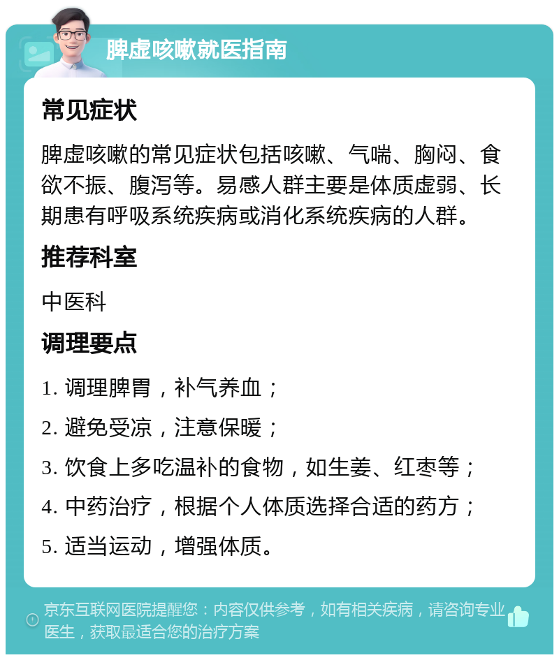 脾虚咳嗽就医指南 常见症状 脾虚咳嗽的常见症状包括咳嗽、气喘、胸闷、食欲不振、腹泻等。易感人群主要是体质虚弱、长期患有呼吸系统疾病或消化系统疾病的人群。 推荐科室 中医科 调理要点 1. 调理脾胃，补气养血； 2. 避免受凉，注意保暖； 3. 饮食上多吃温补的食物，如生姜、红枣等； 4. 中药治疗，根据个人体质选择合适的药方； 5. 适当运动，增强体质。