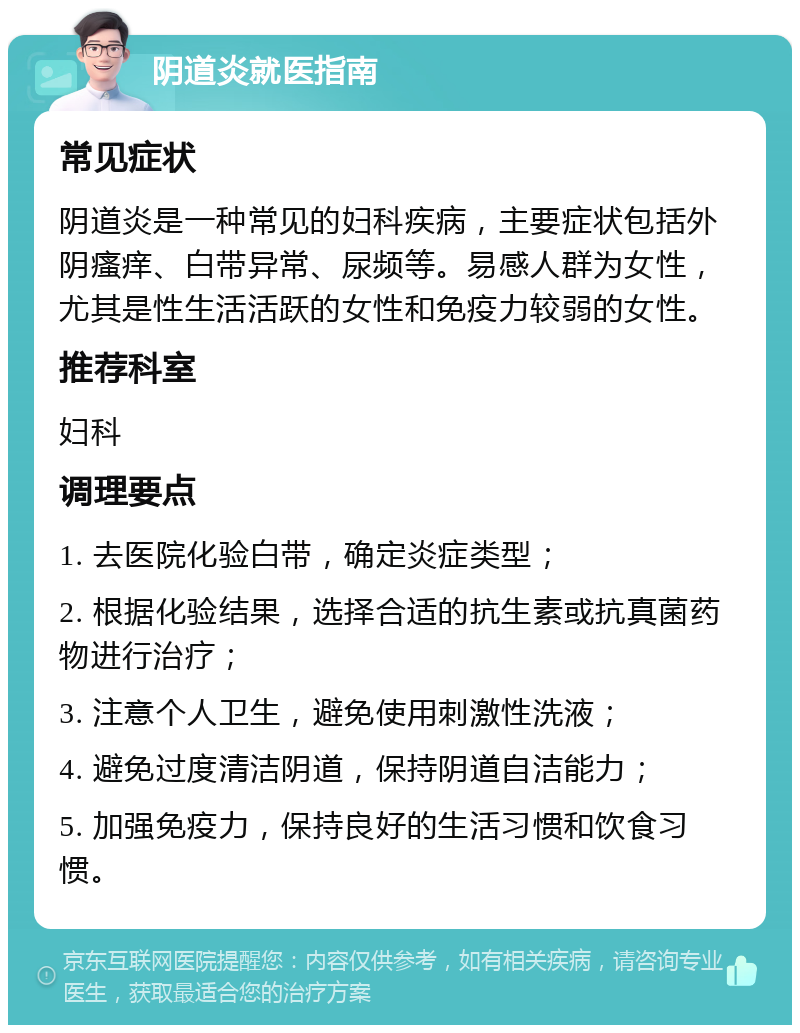 阴道炎就医指南 常见症状 阴道炎是一种常见的妇科疾病，主要症状包括外阴瘙痒、白带异常、尿频等。易感人群为女性，尤其是性生活活跃的女性和免疫力较弱的女性。 推荐科室 妇科 调理要点 1. 去医院化验白带，确定炎症类型； 2. 根据化验结果，选择合适的抗生素或抗真菌药物进行治疗； 3. 注意个人卫生，避免使用刺激性洗液； 4. 避免过度清洁阴道，保持阴道自洁能力； 5. 加强免疫力，保持良好的生活习惯和饮食习惯。