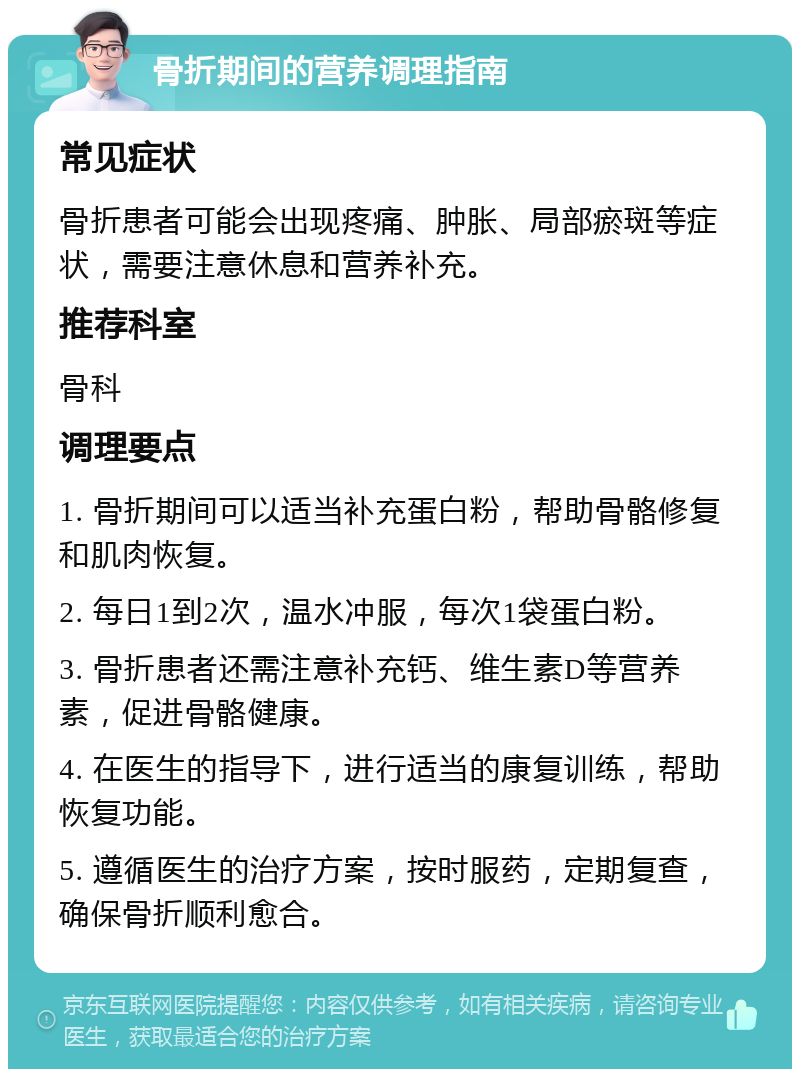 骨折期间的营养调理指南 常见症状 骨折患者可能会出现疼痛、肿胀、局部瘀斑等症状，需要注意休息和营养补充。 推荐科室 骨科 调理要点 1. 骨折期间可以适当补充蛋白粉，帮助骨骼修复和肌肉恢复。 2. 每日1到2次，温水冲服，每次1袋蛋白粉。 3. 骨折患者还需注意补充钙、维生素D等营养素，促进骨骼健康。 4. 在医生的指导下，进行适当的康复训练，帮助恢复功能。 5. 遵循医生的治疗方案，按时服药，定期复查，确保骨折顺利愈合。