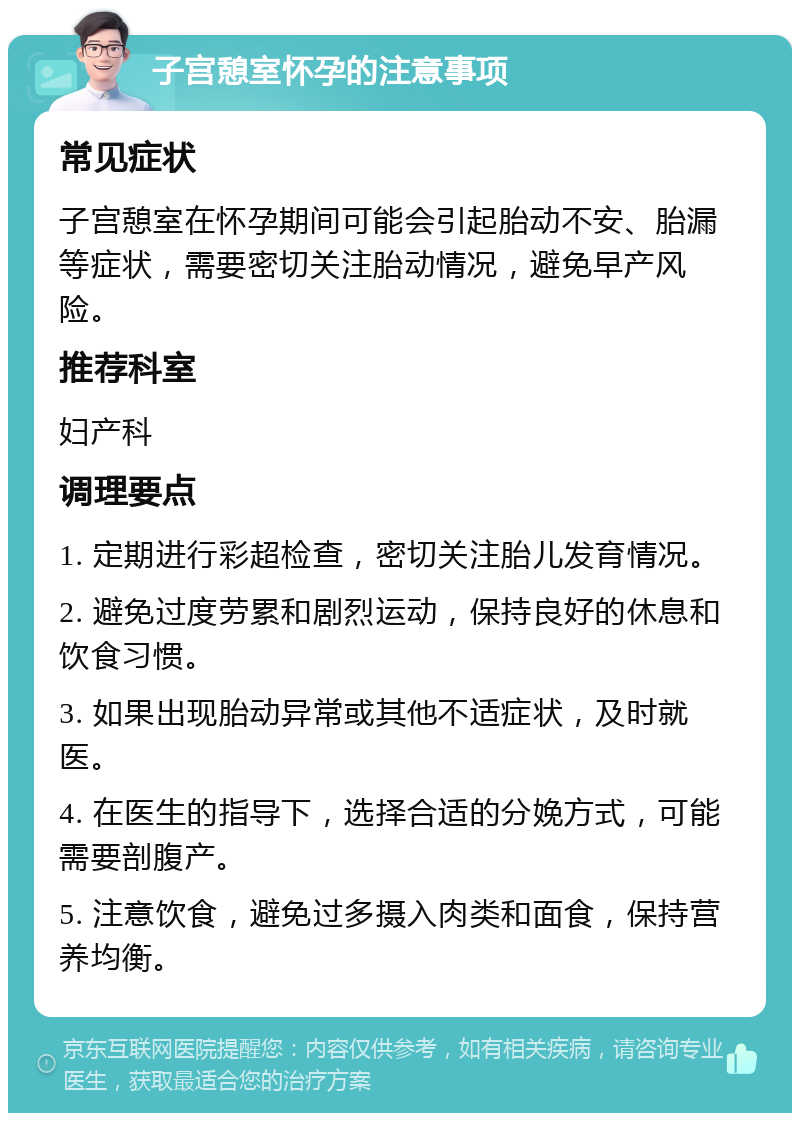 子宫憩室怀孕的注意事项 常见症状 子宫憩室在怀孕期间可能会引起胎动不安、胎漏等症状，需要密切关注胎动情况，避免早产风险。 推荐科室 妇产科 调理要点 1. 定期进行彩超检查，密切关注胎儿发育情况。 2. 避免过度劳累和剧烈运动，保持良好的休息和饮食习惯。 3. 如果出现胎动异常或其他不适症状，及时就医。 4. 在医生的指导下，选择合适的分娩方式，可能需要剖腹产。 5. 注意饮食，避免过多摄入肉类和面食，保持营养均衡。