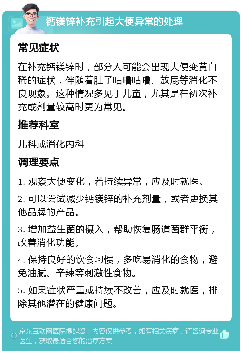 钙镁锌补充引起大便异常的处理 常见症状 在补充钙镁锌时，部分人可能会出现大便变黄白稀的症状，伴随着肚子咕噜咕噜、放屁等消化不良现象。这种情况多见于儿童，尤其是在初次补充或剂量较高时更为常见。 推荐科室 儿科或消化内科 调理要点 1. 观察大便变化，若持续异常，应及时就医。 2. 可以尝试减少钙镁锌的补充剂量，或者更换其他品牌的产品。 3. 增加益生菌的摄入，帮助恢复肠道菌群平衡，改善消化功能。 4. 保持良好的饮食习惯，多吃易消化的食物，避免油腻、辛辣等刺激性食物。 5. 如果症状严重或持续不改善，应及时就医，排除其他潜在的健康问题。