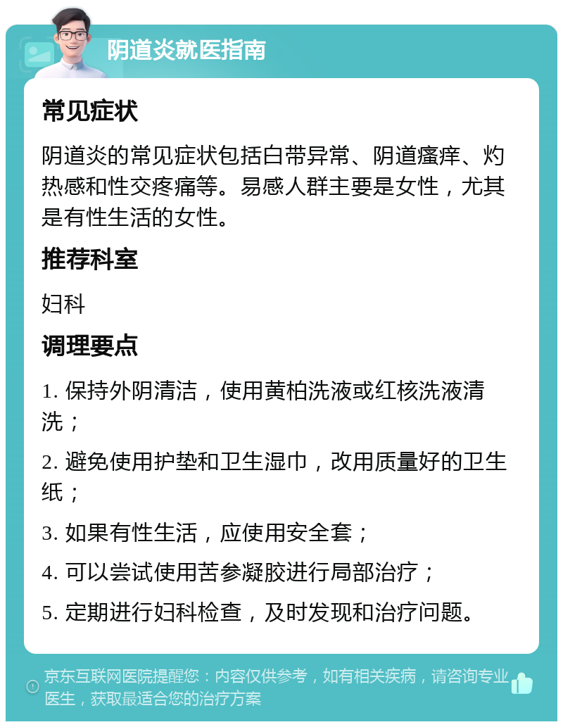 阴道炎就医指南 常见症状 阴道炎的常见症状包括白带异常、阴道瘙痒、灼热感和性交疼痛等。易感人群主要是女性，尤其是有性生活的女性。 推荐科室 妇科 调理要点 1. 保持外阴清洁，使用黄柏洗液或红核洗液清洗； 2. 避免使用护垫和卫生湿巾，改用质量好的卫生纸； 3. 如果有性生活，应使用安全套； 4. 可以尝试使用苦参凝胶进行局部治疗； 5. 定期进行妇科检查，及时发现和治疗问题。