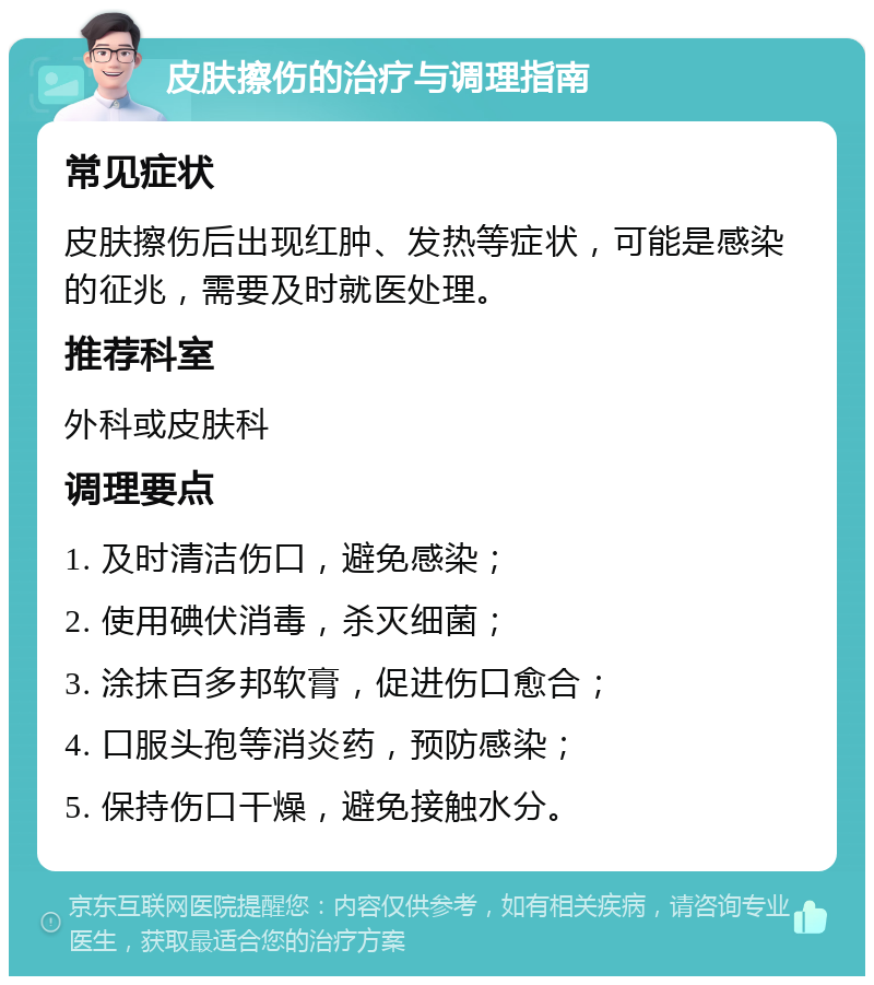 皮肤擦伤的治疗与调理指南 常见症状 皮肤擦伤后出现红肿、发热等症状，可能是感染的征兆，需要及时就医处理。 推荐科室 外科或皮肤科 调理要点 1. 及时清洁伤口，避免感染； 2. 使用碘伏消毒，杀灭细菌； 3. 涂抹百多邦软膏，促进伤口愈合； 4. 口服头孢等消炎药，预防感染； 5. 保持伤口干燥，避免接触水分。