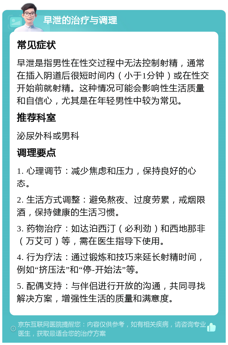 早泄的治疗与调理 常见症状 早泄是指男性在性交过程中无法控制射精，通常在插入阴道后很短时间内（小于1分钟）或在性交开始前就射精。这种情况可能会影响性生活质量和自信心，尤其是在年轻男性中较为常见。 推荐科室 泌尿外科或男科 调理要点 1. 心理调节：减少焦虑和压力，保持良好的心态。 2. 生活方式调整：避免熬夜、过度劳累，戒烟限酒，保持健康的生活习惯。 3. 药物治疗：如达泊西汀（必利劲）和西地那非（万艾可）等，需在医生指导下使用。 4. 行为疗法：通过锻炼和技巧来延长射精时间，例如“挤压法”和“停-开始法”等。 5. 配偶支持：与伴侣进行开放的沟通，共同寻找解决方案，增强性生活的质量和满意度。