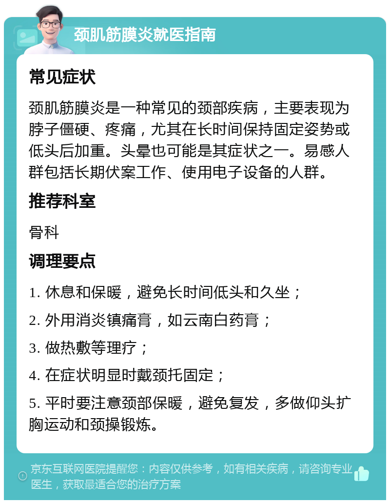 颈肌筋膜炎就医指南 常见症状 颈肌筋膜炎是一种常见的颈部疾病，主要表现为脖子僵硬、疼痛，尤其在长时间保持固定姿势或低头后加重。头晕也可能是其症状之一。易感人群包括长期伏案工作、使用电子设备的人群。 推荐科室 骨科 调理要点 1. 休息和保暖，避免长时间低头和久坐； 2. 外用消炎镇痛膏，如云南白药膏； 3. 做热敷等理疗； 4. 在症状明显时戴颈托固定； 5. 平时要注意颈部保暖，避免复发，多做仰头扩胸运动和颈操锻炼。