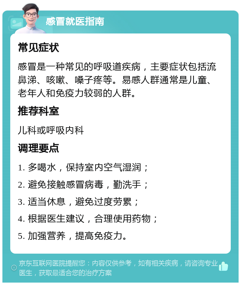 感冒就医指南 常见症状 感冒是一种常见的呼吸道疾病，主要症状包括流鼻涕、咳嗽、嗓子疼等。易感人群通常是儿童、老年人和免疫力较弱的人群。 推荐科室 儿科或呼吸内科 调理要点 1. 多喝水，保持室内空气湿润； 2. 避免接触感冒病毒，勤洗手； 3. 适当休息，避免过度劳累； 4. 根据医生建议，合理使用药物； 5. 加强营养，提高免疫力。