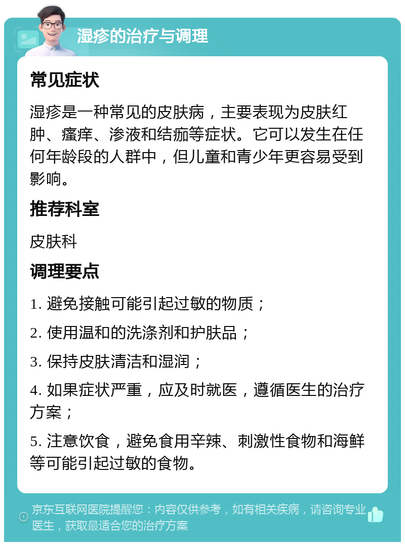 湿疹的治疗与调理 常见症状 湿疹是一种常见的皮肤病，主要表现为皮肤红肿、瘙痒、渗液和结痂等症状。它可以发生在任何年龄段的人群中，但儿童和青少年更容易受到影响。 推荐科室 皮肤科 调理要点 1. 避免接触可能引起过敏的物质； 2. 使用温和的洗涤剂和护肤品； 3. 保持皮肤清洁和湿润； 4. 如果症状严重，应及时就医，遵循医生的治疗方案； 5. 注意饮食，避免食用辛辣、刺激性食物和海鲜等可能引起过敏的食物。