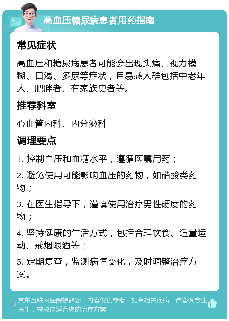 高血压糖尿病患者用药指南 常见症状 高血压和糖尿病患者可能会出现头痛、视力模糊、口渴、多尿等症状，且易感人群包括中老年人、肥胖者、有家族史者等。 推荐科室 心血管内科、内分泌科 调理要点 1. 控制血压和血糖水平，遵循医嘱用药； 2. 避免使用可能影响血压的药物，如硝酸类药物； 3. 在医生指导下，谨慎使用治疗男性硬度的药物； 4. 坚持健康的生活方式，包括合理饮食、适量运动、戒烟限酒等； 5. 定期复查，监测病情变化，及时调整治疗方案。