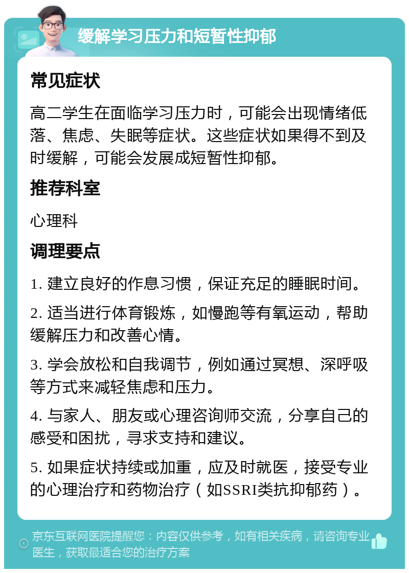 缓解学习压力和短暂性抑郁 常见症状 高二学生在面临学习压力时，可能会出现情绪低落、焦虑、失眠等症状。这些症状如果得不到及时缓解，可能会发展成短暂性抑郁。 推荐科室 心理科 调理要点 1. 建立良好的作息习惯，保证充足的睡眠时间。 2. 适当进行体育锻炼，如慢跑等有氧运动，帮助缓解压力和改善心情。 3. 学会放松和自我调节，例如通过冥想、深呼吸等方式来减轻焦虑和压力。 4. 与家人、朋友或心理咨询师交流，分享自己的感受和困扰，寻求支持和建议。 5. 如果症状持续或加重，应及时就医，接受专业的心理治疗和药物治疗（如SSRI类抗抑郁药）。