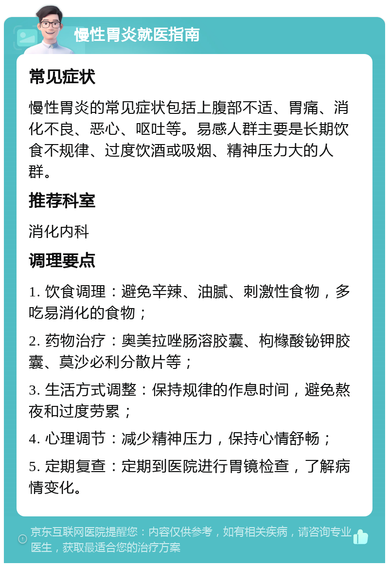 慢性胃炎就医指南 常见症状 慢性胃炎的常见症状包括上腹部不适、胃痛、消化不良、恶心、呕吐等。易感人群主要是长期饮食不规律、过度饮酒或吸烟、精神压力大的人群。 推荐科室 消化内科 调理要点 1. 饮食调理：避免辛辣、油腻、刺激性食物，多吃易消化的食物； 2. 药物治疗：奥美拉唑肠溶胶囊、枸橼酸铋钾胶囊、莫沙必利分散片等； 3. 生活方式调整：保持规律的作息时间，避免熬夜和过度劳累； 4. 心理调节：减少精神压力，保持心情舒畅； 5. 定期复查：定期到医院进行胃镜检查，了解病情变化。