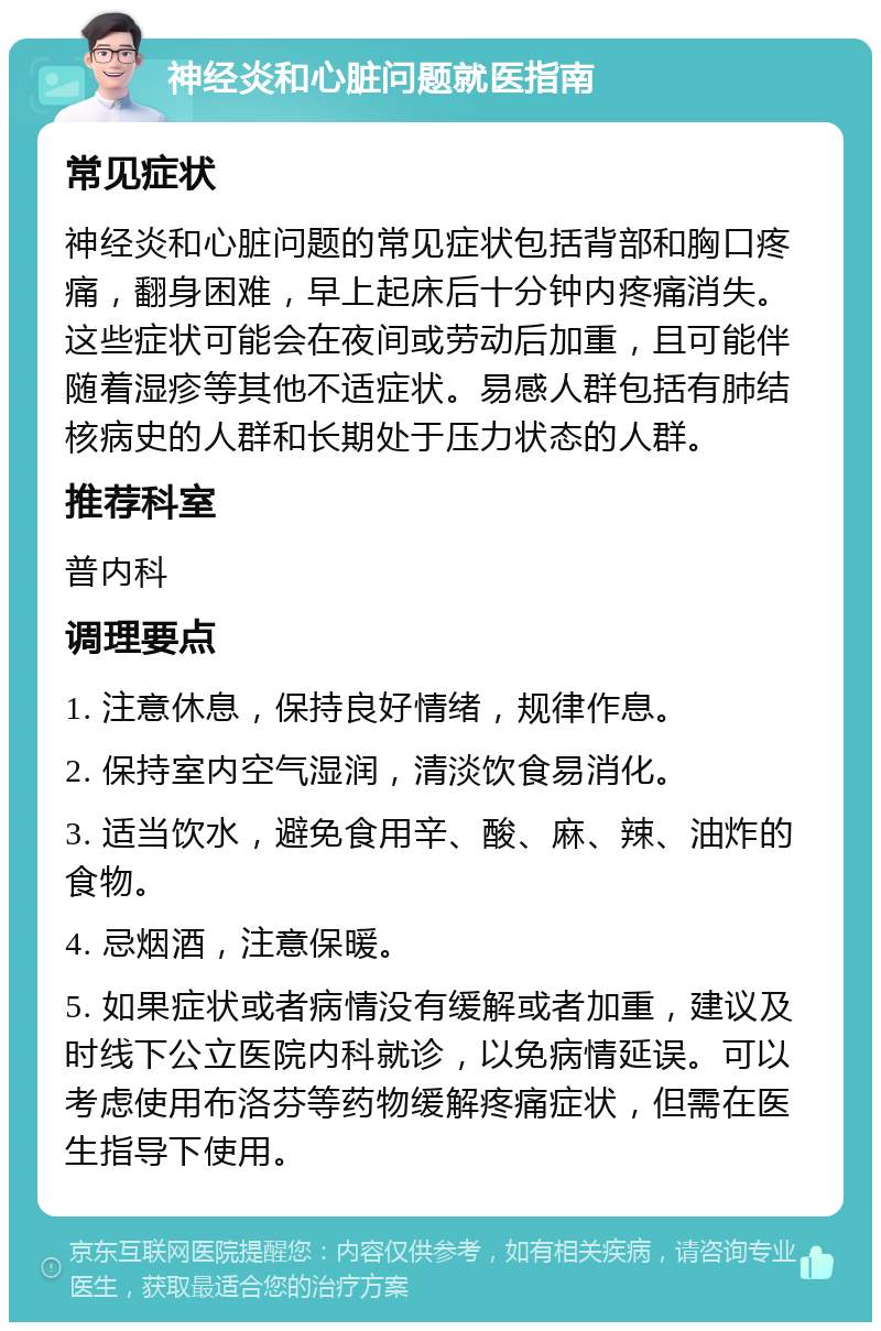 神经炎和心脏问题就医指南 常见症状 神经炎和心脏问题的常见症状包括背部和胸口疼痛，翻身困难，早上起床后十分钟内疼痛消失。这些症状可能会在夜间或劳动后加重，且可能伴随着湿疹等其他不适症状。易感人群包括有肺结核病史的人群和长期处于压力状态的人群。 推荐科室 普内科 调理要点 1. 注意休息，保持良好情绪，规律作息。 2. 保持室内空气湿润，清淡饮食易消化。 3. 适当饮水，避免食用辛、酸、麻、辣、油炸的食物。 4. 忌烟酒，注意保暖。 5. 如果症状或者病情没有缓解或者加重，建议及时线下公立医院内科就诊，以免病情延误。可以考虑使用布洛芬等药物缓解疼痛症状，但需在医生指导下使用。