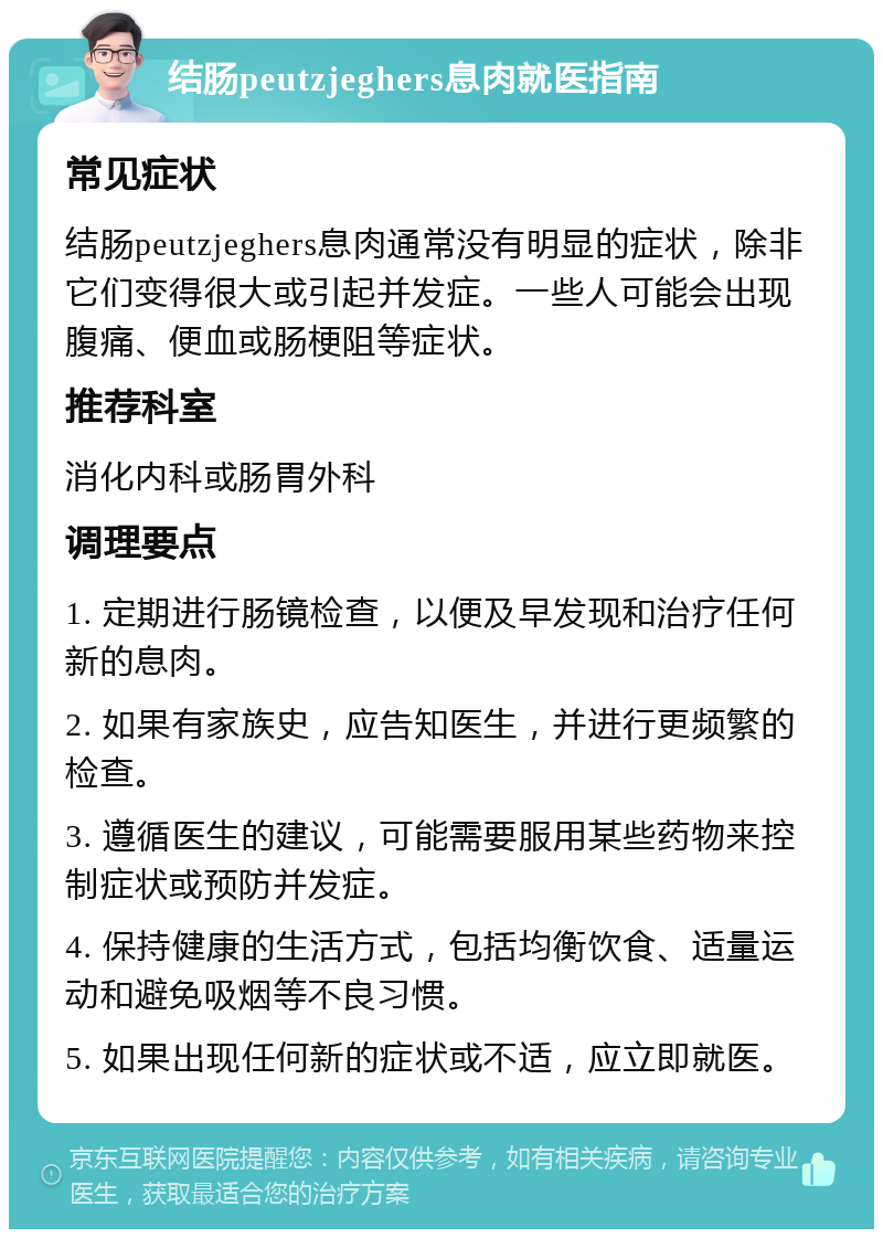 结肠peutzjeghers息肉就医指南 常见症状 结肠peutzjeghers息肉通常没有明显的症状，除非它们变得很大或引起并发症。一些人可能会出现腹痛、便血或肠梗阻等症状。 推荐科室 消化内科或肠胃外科 调理要点 1. 定期进行肠镜检查，以便及早发现和治疗任何新的息肉。 2. 如果有家族史，应告知医生，并进行更频繁的检查。 3. 遵循医生的建议，可能需要服用某些药物来控制症状或预防并发症。 4. 保持健康的生活方式，包括均衡饮食、适量运动和避免吸烟等不良习惯。 5. 如果出现任何新的症状或不适，应立即就医。