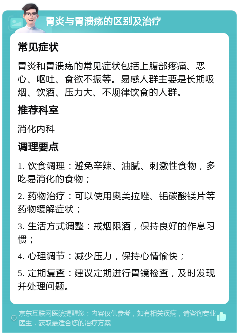 胃炎与胃溃疡的区别及治疗 常见症状 胃炎和胃溃疡的常见症状包括上腹部疼痛、恶心、呕吐、食欲不振等。易感人群主要是长期吸烟、饮酒、压力大、不规律饮食的人群。 推荐科室 消化内科 调理要点 1. 饮食调理：避免辛辣、油腻、刺激性食物，多吃易消化的食物； 2. 药物治疗：可以使用奥美拉唑、铝碳酸镁片等药物缓解症状； 3. 生活方式调整：戒烟限酒，保持良好的作息习惯； 4. 心理调节：减少压力，保持心情愉快； 5. 定期复查：建议定期进行胃镜检查，及时发现并处理问题。