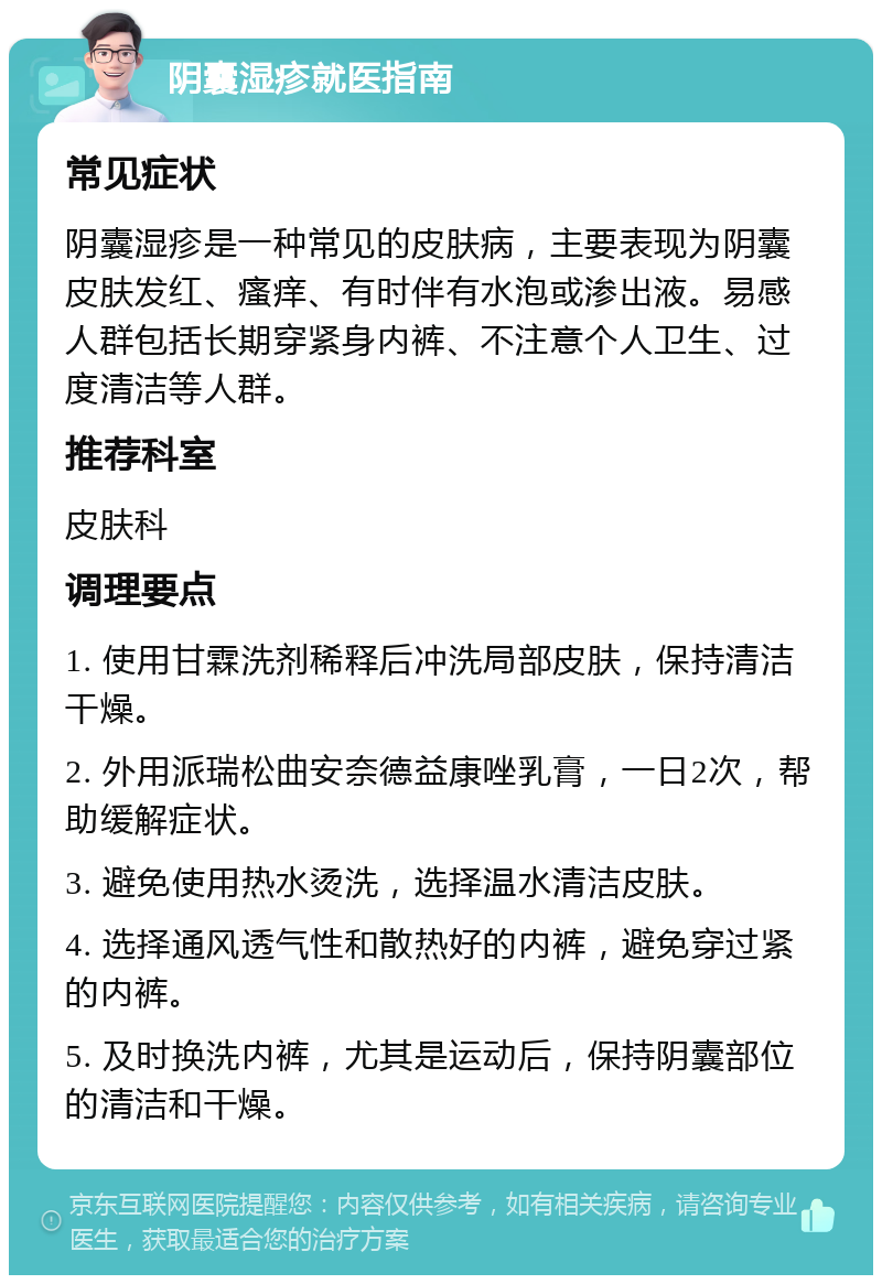 阴囊湿疹就医指南 常见症状 阴囊湿疹是一种常见的皮肤病，主要表现为阴囊皮肤发红、瘙痒、有时伴有水泡或渗出液。易感人群包括长期穿紧身内裤、不注意个人卫生、过度清洁等人群。 推荐科室 皮肤科 调理要点 1. 使用甘霖洗剂稀释后冲洗局部皮肤，保持清洁干燥。 2. 外用派瑞松曲安奈德益康唑乳膏，一日2次，帮助缓解症状。 3. 避免使用热水烫洗，选择温水清洁皮肤。 4. 选择通风透气性和散热好的内裤，避免穿过紧的内裤。 5. 及时换洗内裤，尤其是运动后，保持阴囊部位的清洁和干燥。