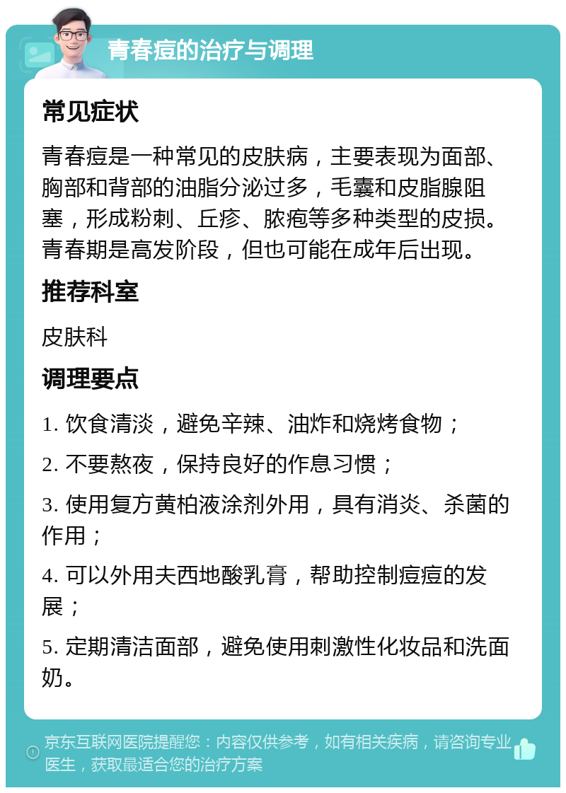 青春痘的治疗与调理 常见症状 青春痘是一种常见的皮肤病，主要表现为面部、胸部和背部的油脂分泌过多，毛囊和皮脂腺阻塞，形成粉刺、丘疹、脓疱等多种类型的皮损。青春期是高发阶段，但也可能在成年后出现。 推荐科室 皮肤科 调理要点 1. 饮食清淡，避免辛辣、油炸和烧烤食物； 2. 不要熬夜，保持良好的作息习惯； 3. 使用复方黄柏液涂剂外用，具有消炎、杀菌的作用； 4. 可以外用夫西地酸乳膏，帮助控制痘痘的发展； 5. 定期清洁面部，避免使用刺激性化妆品和洗面奶。