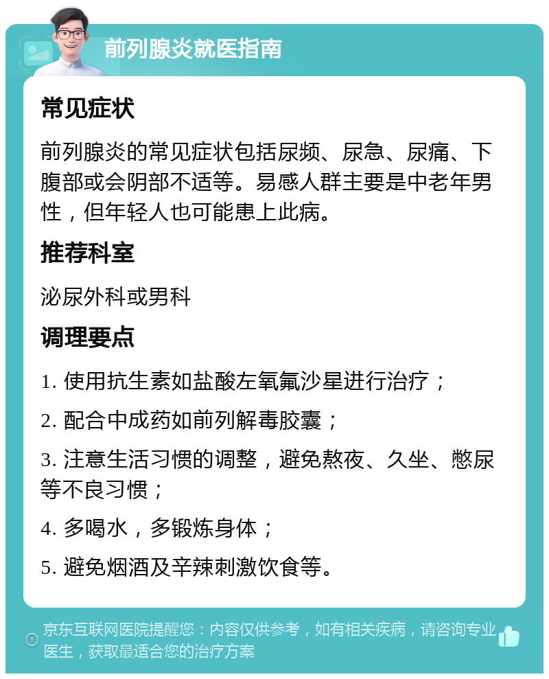 前列腺炎就医指南 常见症状 前列腺炎的常见症状包括尿频、尿急、尿痛、下腹部或会阴部不适等。易感人群主要是中老年男性，但年轻人也可能患上此病。 推荐科室 泌尿外科或男科 调理要点 1. 使用抗生素如盐酸左氧氟沙星进行治疗； 2. 配合中成药如前列解毒胶囊； 3. 注意生活习惯的调整，避免熬夜、久坐、憋尿等不良习惯； 4. 多喝水，多锻炼身体； 5. 避免烟酒及辛辣刺激饮食等。