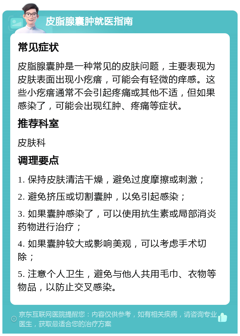 皮脂腺囊肿就医指南 常见症状 皮脂腺囊肿是一种常见的皮肤问题，主要表现为皮肤表面出现小疙瘩，可能会有轻微的痒感。这些小疙瘩通常不会引起疼痛或其他不适，但如果感染了，可能会出现红肿、疼痛等症状。 推荐科室 皮肤科 调理要点 1. 保持皮肤清洁干燥，避免过度摩擦或刺激； 2. 避免挤压或切割囊肿，以免引起感染； 3. 如果囊肿感染了，可以使用抗生素或局部消炎药物进行治疗； 4. 如果囊肿较大或影响美观，可以考虑手术切除； 5. 注意个人卫生，避免与他人共用毛巾、衣物等物品，以防止交叉感染。