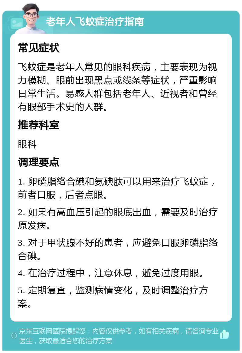 老年人飞蚊症治疗指南 常见症状 飞蚊症是老年人常见的眼科疾病，主要表现为视力模糊、眼前出现黑点或线条等症状，严重影响日常生活。易感人群包括老年人、近视者和曾经有眼部手术史的人群。 推荐科室 眼科 调理要点 1. 卵磷脂络合碘和氨碘肽可以用来治疗飞蚊症，前者口服，后者点眼。 2. 如果有高血压引起的眼底出血，需要及时治疗原发病。 3. 对于甲状腺不好的患者，应避免口服卵磷脂络合碘。 4. 在治疗过程中，注意休息，避免过度用眼。 5. 定期复查，监测病情变化，及时调整治疗方案。