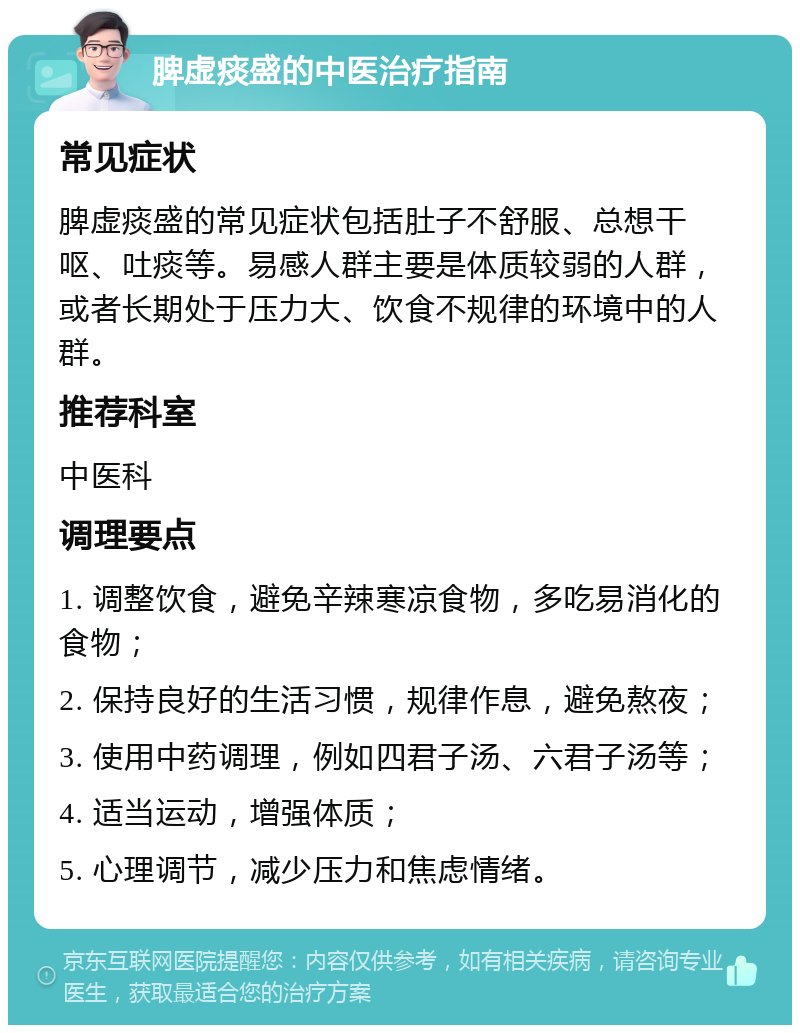 脾虚痰盛的中医治疗指南 常见症状 脾虚痰盛的常见症状包括肚子不舒服、总想干呕、吐痰等。易感人群主要是体质较弱的人群，或者长期处于压力大、饮食不规律的环境中的人群。 推荐科室 中医科 调理要点 1. 调整饮食，避免辛辣寒凉食物，多吃易消化的食物； 2. 保持良好的生活习惯，规律作息，避免熬夜； 3. 使用中药调理，例如四君子汤、六君子汤等； 4. 适当运动，增强体质； 5. 心理调节，减少压力和焦虑情绪。