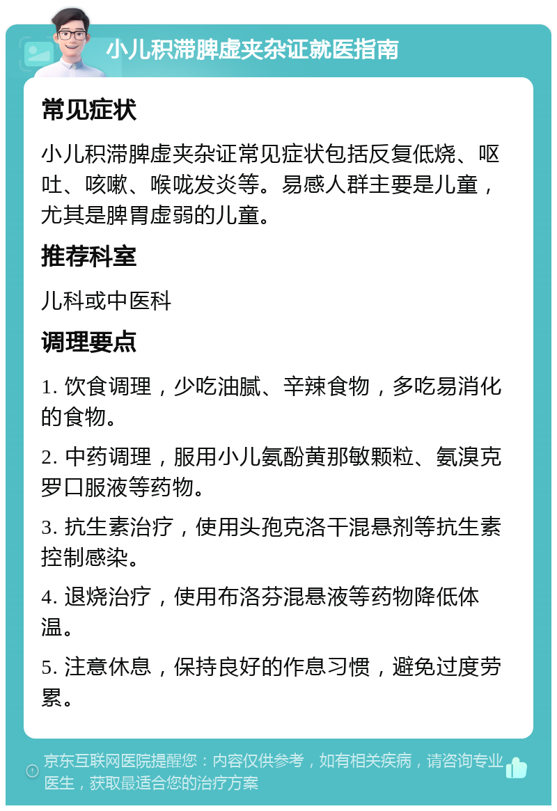 小儿积滞脾虚夹杂证就医指南 常见症状 小儿积滞脾虚夹杂证常见症状包括反复低烧、呕吐、咳嗽、喉咙发炎等。易感人群主要是儿童，尤其是脾胃虚弱的儿童。 推荐科室 儿科或中医科 调理要点 1. 饮食调理，少吃油腻、辛辣食物，多吃易消化的食物。 2. 中药调理，服用小儿氨酚黄那敏颗粒、氨溴克罗口服液等药物。 3. 抗生素治疗，使用头孢克洛干混悬剂等抗生素控制感染。 4. 退烧治疗，使用布洛芬混悬液等药物降低体温。 5. 注意休息，保持良好的作息习惯，避免过度劳累。