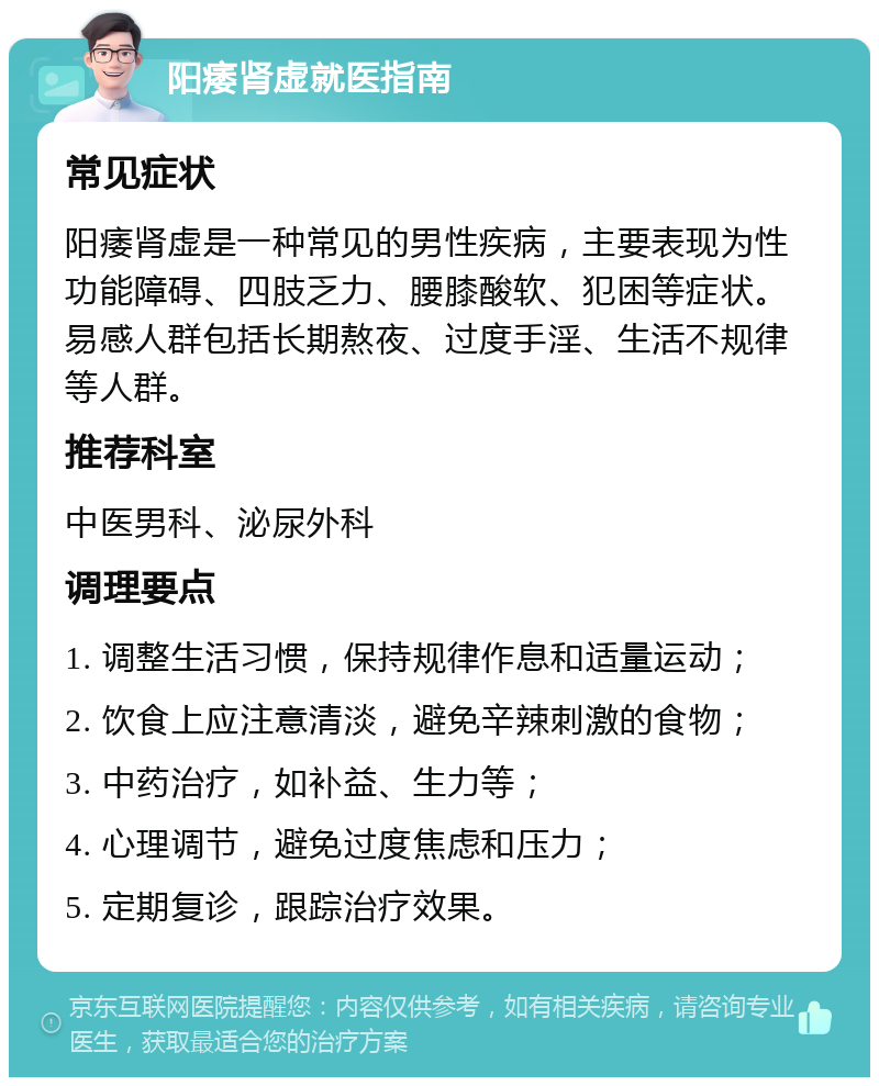 阳痿肾虚就医指南 常见症状 阳痿肾虚是一种常见的男性疾病，主要表现为性功能障碍、四肢乏力、腰膝酸软、犯困等症状。易感人群包括长期熬夜、过度手淫、生活不规律等人群。 推荐科室 中医男科、泌尿外科 调理要点 1. 调整生活习惯，保持规律作息和适量运动； 2. 饮食上应注意清淡，避免辛辣刺激的食物； 3. 中药治疗，如补益、生力等； 4. 心理调节，避免过度焦虑和压力； 5. 定期复诊，跟踪治疗效果。