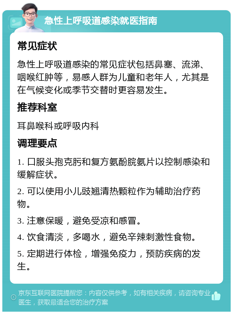 急性上呼吸道感染就医指南 常见症状 急性上呼吸道感染的常见症状包括鼻塞、流涕、咽喉红肿等，易感人群为儿童和老年人，尤其是在气候变化或季节交替时更容易发生。 推荐科室 耳鼻喉科或呼吸内科 调理要点 1. 口服头孢克肟和复方氨酚脘氨片以控制感染和缓解症状。 2. 可以使用小儿豉翘清热颗粒作为辅助治疗药物。 3. 注意保暖，避免受凉和感冒。 4. 饮食清淡，多喝水，避免辛辣刺激性食物。 5. 定期进行体检，增强免疫力，预防疾病的发生。