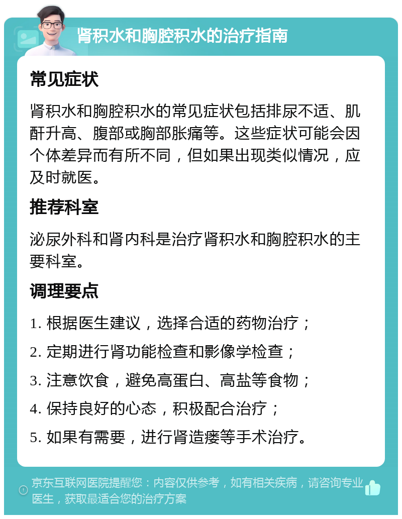 肾积水和胸腔积水的治疗指南 常见症状 肾积水和胸腔积水的常见症状包括排尿不适、肌酐升高、腹部或胸部胀痛等。这些症状可能会因个体差异而有所不同，但如果出现类似情况，应及时就医。 推荐科室 泌尿外科和肾内科是治疗肾积水和胸腔积水的主要科室。 调理要点 1. 根据医生建议，选择合适的药物治疗； 2. 定期进行肾功能检查和影像学检查； 3. 注意饮食，避免高蛋白、高盐等食物； 4. 保持良好的心态，积极配合治疗； 5. 如果有需要，进行肾造瘘等手术治疗。