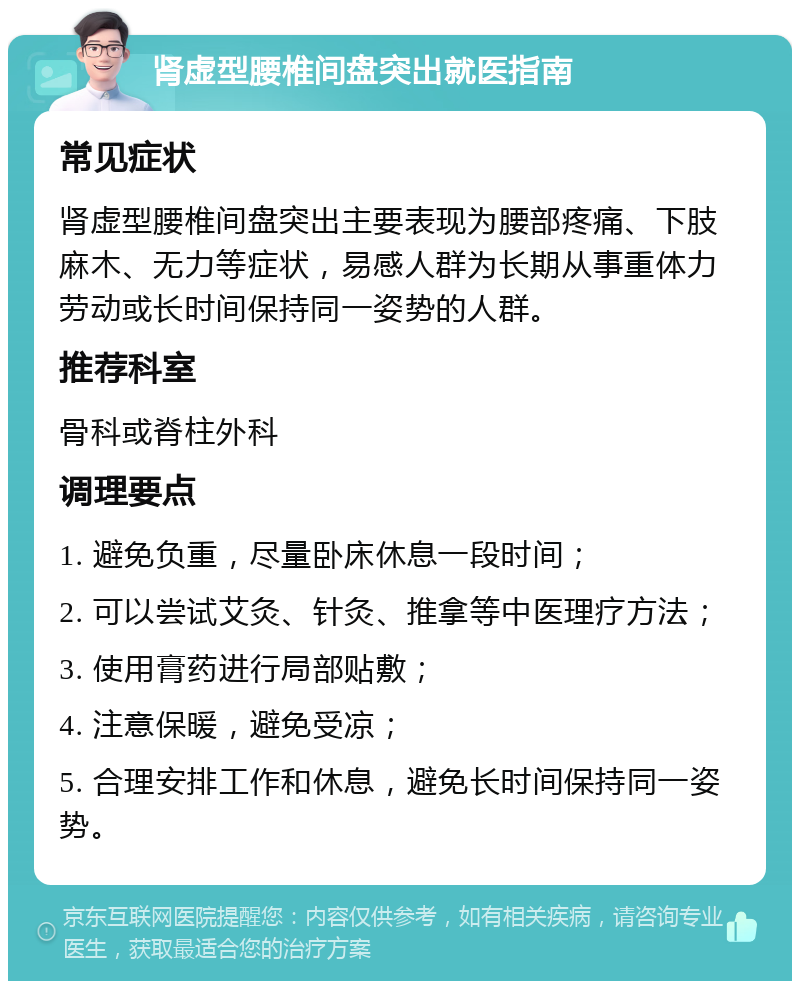 肾虚型腰椎间盘突出就医指南 常见症状 肾虚型腰椎间盘突出主要表现为腰部疼痛、下肢麻木、无力等症状，易感人群为长期从事重体力劳动或长时间保持同一姿势的人群。 推荐科室 骨科或脊柱外科 调理要点 1. 避免负重，尽量卧床休息一段时间； 2. 可以尝试艾灸、针灸、推拿等中医理疗方法； 3. 使用膏药进行局部贴敷； 4. 注意保暖，避免受凉； 5. 合理安排工作和休息，避免长时间保持同一姿势。