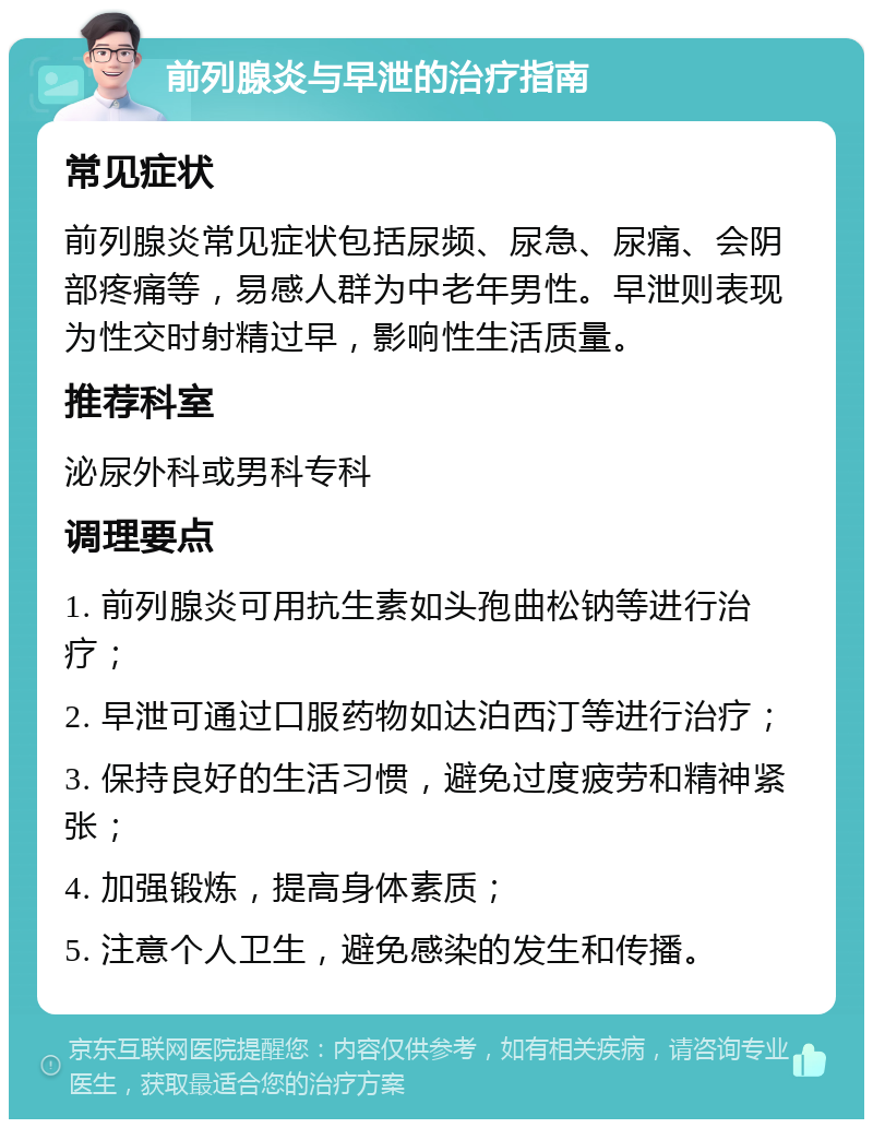 前列腺炎与早泄的治疗指南 常见症状 前列腺炎常见症状包括尿频、尿急、尿痛、会阴部疼痛等，易感人群为中老年男性。早泄则表现为性交时射精过早，影响性生活质量。 推荐科室 泌尿外科或男科专科 调理要点 1. 前列腺炎可用抗生素如头孢曲松钠等进行治疗； 2. 早泄可通过口服药物如达泊西汀等进行治疗； 3. 保持良好的生活习惯，避免过度疲劳和精神紧张； 4. 加强锻炼，提高身体素质； 5. 注意个人卫生，避免感染的发生和传播。