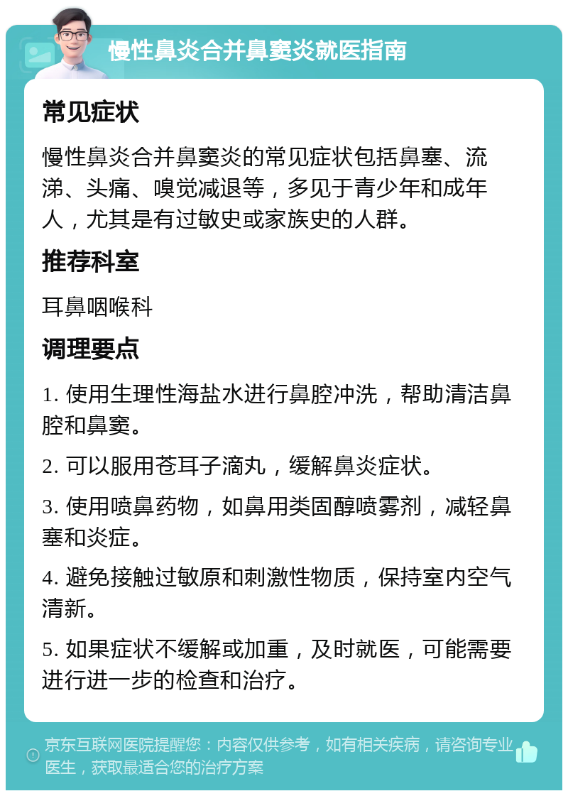 慢性鼻炎合并鼻窦炎就医指南 常见症状 慢性鼻炎合并鼻窦炎的常见症状包括鼻塞、流涕、头痛、嗅觉减退等，多见于青少年和成年人，尤其是有过敏史或家族史的人群。 推荐科室 耳鼻咽喉科 调理要点 1. 使用生理性海盐水进行鼻腔冲洗，帮助清洁鼻腔和鼻窦。 2. 可以服用苍耳子滴丸，缓解鼻炎症状。 3. 使用喷鼻药物，如鼻用类固醇喷雾剂，减轻鼻塞和炎症。 4. 避免接触过敏原和刺激性物质，保持室内空气清新。 5. 如果症状不缓解或加重，及时就医，可能需要进行进一步的检查和治疗。