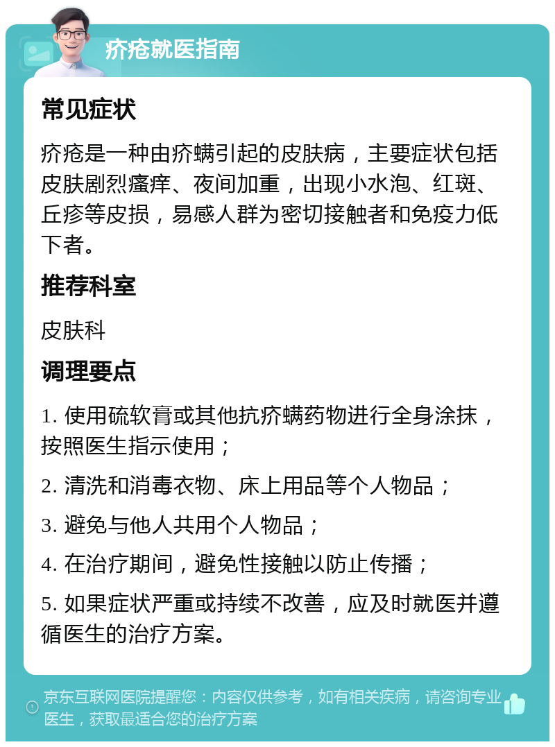 疥疮就医指南 常见症状 疥疮是一种由疥螨引起的皮肤病，主要症状包括皮肤剧烈瘙痒、夜间加重，出现小水泡、红斑、丘疹等皮损，易感人群为密切接触者和免疫力低下者。 推荐科室 皮肤科 调理要点 1. 使用硫软膏或其他抗疥螨药物进行全身涂抹，按照医生指示使用； 2. 清洗和消毒衣物、床上用品等个人物品； 3. 避免与他人共用个人物品； 4. 在治疗期间，避免性接触以防止传播； 5. 如果症状严重或持续不改善，应及时就医并遵循医生的治疗方案。