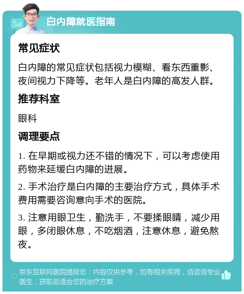 白内障就医指南 常见症状 白内障的常见症状包括视力模糊、看东西重影、夜间视力下降等。老年人是白内障的高发人群。 推荐科室 眼科 调理要点 1. 在早期或视力还不错的情况下，可以考虑使用药物来延缓白内障的进展。 2. 手术治疗是白内障的主要治疗方式，具体手术费用需要咨询意向手术的医院。 3. 注意用眼卫生，勤洗手，不要揉眼睛，减少用眼，多闭眼休息，不吃烟酒，注意休息，避免熬夜。