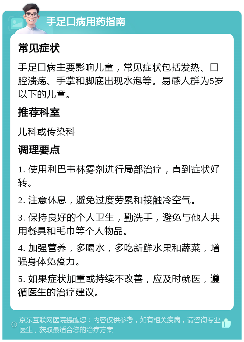 手足口病用药指南 常见症状 手足口病主要影响儿童，常见症状包括发热、口腔溃疡、手掌和脚底出现水泡等。易感人群为5岁以下的儿童。 推荐科室 儿科或传染科 调理要点 1. 使用利巴韦林雾剂进行局部治疗，直到症状好转。 2. 注意休息，避免过度劳累和接触冷空气。 3. 保持良好的个人卫生，勤洗手，避免与他人共用餐具和毛巾等个人物品。 4. 加强营养，多喝水，多吃新鲜水果和蔬菜，增强身体免疫力。 5. 如果症状加重或持续不改善，应及时就医，遵循医生的治疗建议。