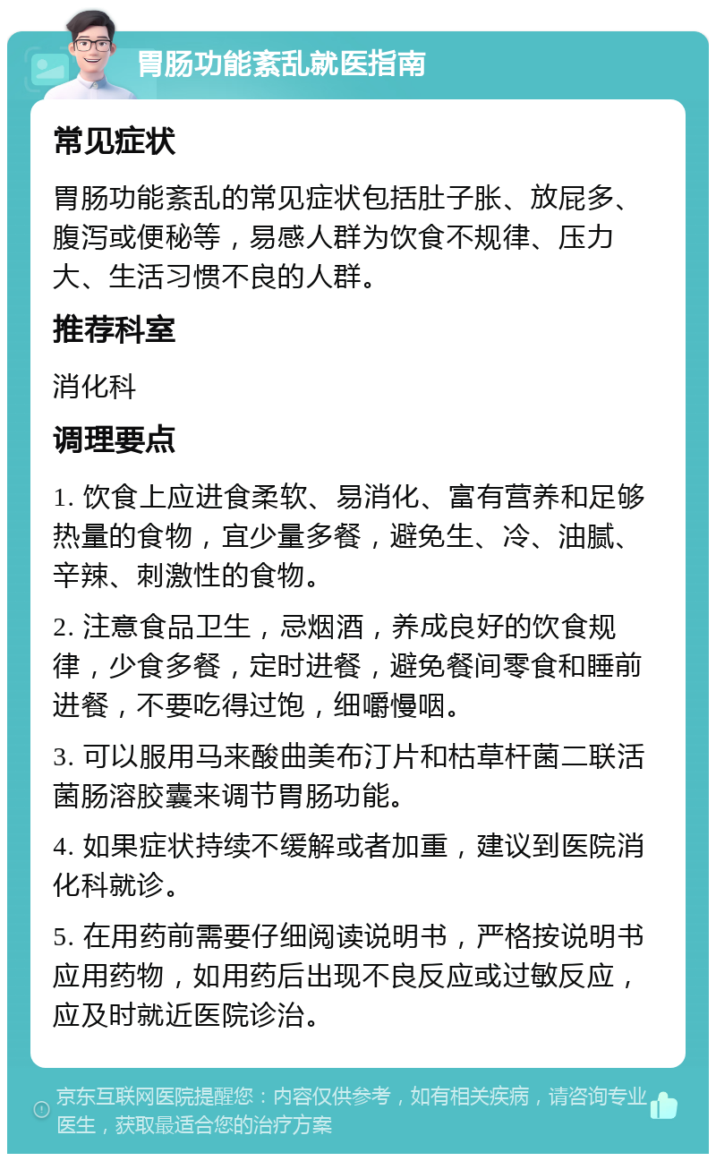 胃肠功能紊乱就医指南 常见症状 胃肠功能紊乱的常见症状包括肚子胀、放屁多、腹泻或便秘等，易感人群为饮食不规律、压力大、生活习惯不良的人群。 推荐科室 消化科 调理要点 1. 饮食上应进食柔软、易消化、富有营养和足够热量的食物，宜少量多餐，避免生、冷、油腻、辛辣、刺激性的食物。 2. 注意食品卫生，忌烟酒，养成良好的饮食规律，少食多餐，定时进餐，避免餐间零食和睡前进餐，不要吃得过饱，细嚼慢咽。 3. 可以服用马来酸曲美布汀片和枯草杆菌二联活菌肠溶胶囊来调节胃肠功能。 4. 如果症状持续不缓解或者加重，建议到医院消化科就诊。 5. 在用药前需要仔细阅读说明书，严格按说明书应用药物，如用药后出现不良反应或过敏反应，应及时就近医院诊治。