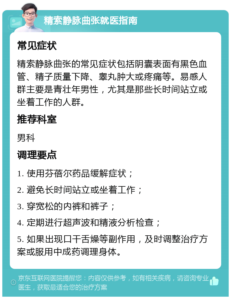 精索静脉曲张就医指南 常见症状 精索静脉曲张的常见症状包括阴囊表面有黑色血管、精子质量下降、睾丸肿大或疼痛等。易感人群主要是青壮年男性，尤其是那些长时间站立或坐着工作的人群。 推荐科室 男科 调理要点 1. 使用芬蓓尔药品缓解症状； 2. 避免长时间站立或坐着工作； 3. 穿宽松的内裤和裤子； 4. 定期进行超声波和精液分析检查； 5. 如果出现口干舌燥等副作用，及时调整治疗方案或服用中成药调理身体。