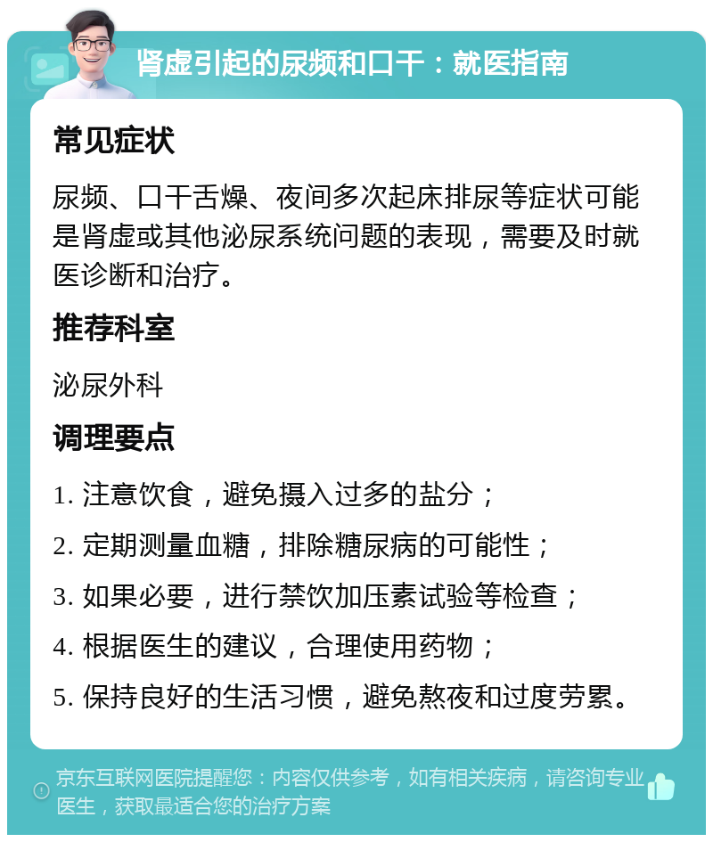 肾虚引起的尿频和口干：就医指南 常见症状 尿频、口干舌燥、夜间多次起床排尿等症状可能是肾虚或其他泌尿系统问题的表现，需要及时就医诊断和治疗。 推荐科室 泌尿外科 调理要点 1. 注意饮食，避免摄入过多的盐分； 2. 定期测量血糖，排除糖尿病的可能性； 3. 如果必要，进行禁饮加压素试验等检查； 4. 根据医生的建议，合理使用药物； 5. 保持良好的生活习惯，避免熬夜和过度劳累。