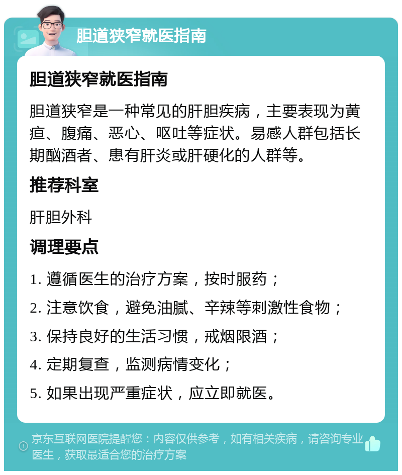 胆道狭窄就医指南 胆道狭窄就医指南 胆道狭窄是一种常见的肝胆疾病，主要表现为黄疸、腹痛、恶心、呕吐等症状。易感人群包括长期酗酒者、患有肝炎或肝硬化的人群等。 推荐科室 肝胆外科 调理要点 1. 遵循医生的治疗方案，按时服药； 2. 注意饮食，避免油腻、辛辣等刺激性食物； 3. 保持良好的生活习惯，戒烟限酒； 4. 定期复查，监测病情变化； 5. 如果出现严重症状，应立即就医。