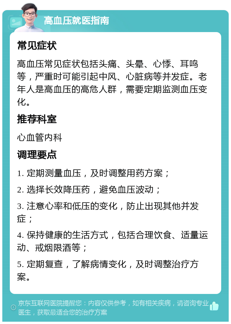 高血压就医指南 常见症状 高血压常见症状包括头痛、头晕、心悸、耳鸣等，严重时可能引起中风、心脏病等并发症。老年人是高血压的高危人群，需要定期监测血压变化。 推荐科室 心血管内科 调理要点 1. 定期测量血压，及时调整用药方案； 2. 选择长效降压药，避免血压波动； 3. 注意心率和低压的变化，防止出现其他并发症； 4. 保持健康的生活方式，包括合理饮食、适量运动、戒烟限酒等； 5. 定期复查，了解病情变化，及时调整治疗方案。