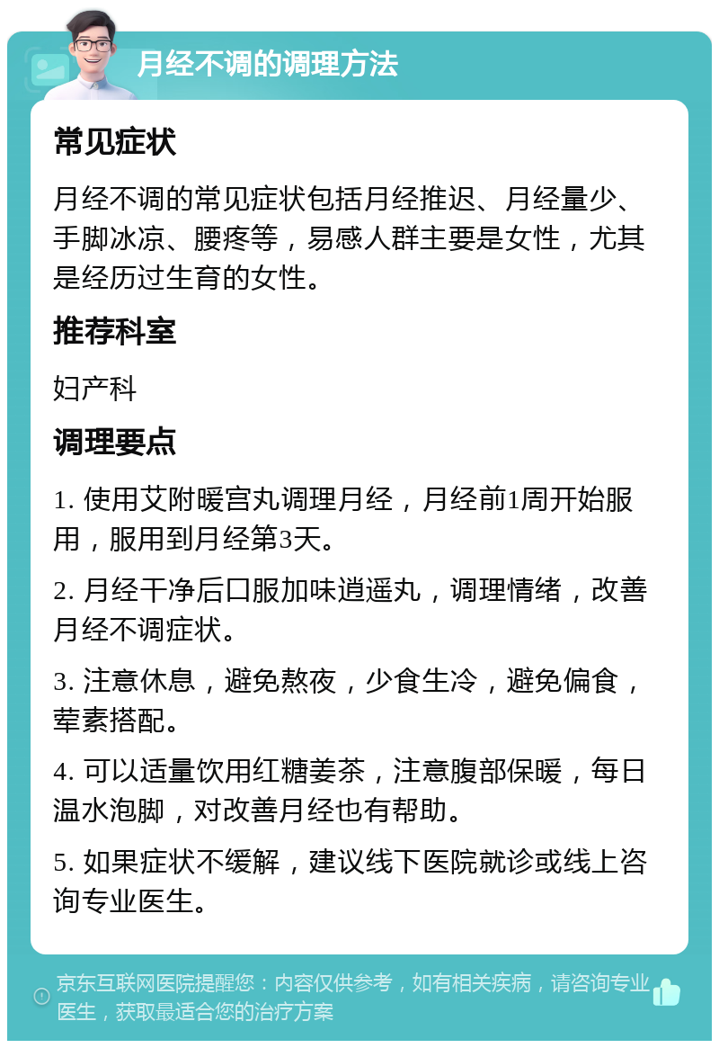 月经不调的调理方法 常见症状 月经不调的常见症状包括月经推迟、月经量少、手脚冰凉、腰疼等，易感人群主要是女性，尤其是经历过生育的女性。 推荐科室 妇产科 调理要点 1. 使用艾附暖宫丸调理月经，月经前1周开始服用，服用到月经第3天。 2. 月经干净后口服加味逍遥丸，调理情绪，改善月经不调症状。 3. 注意休息，避免熬夜，少食生冷，避免偏食，荤素搭配。 4. 可以适量饮用红糖姜茶，注意腹部保暖，每日温水泡脚，对改善月经也有帮助。 5. 如果症状不缓解，建议线下医院就诊或线上咨询专业医生。