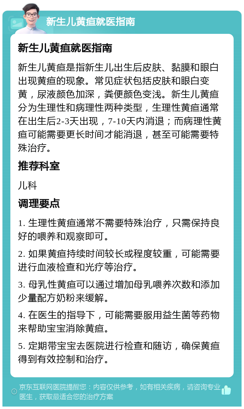 新生儿黄疸就医指南 新生儿黄疸就医指南 新生儿黄疸是指新生儿出生后皮肤、黏膜和眼白出现黄疸的现象。常见症状包括皮肤和眼白变黄，尿液颜色加深，粪便颜色变浅。新生儿黄疸分为生理性和病理性两种类型，生理性黄疸通常在出生后2-3天出现，7-10天内消退；而病理性黄疸可能需要更长时间才能消退，甚至可能需要特殊治疗。 推荐科室 儿科 调理要点 1. 生理性黄疸通常不需要特殊治疗，只需保持良好的喂养和观察即可。 2. 如果黄疸持续时间较长或程度较重，可能需要进行血液检查和光疗等治疗。 3. 母乳性黄疸可以通过增加母乳喂养次数和添加少量配方奶粉来缓解。 4. 在医生的指导下，可能需要服用益生菌等药物来帮助宝宝消除黄疸。 5. 定期带宝宝去医院进行检查和随访，确保黄疸得到有效控制和治疗。