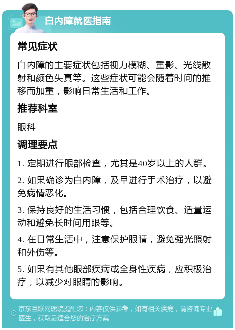 白内障就医指南 常见症状 白内障的主要症状包括视力模糊、重影、光线散射和颜色失真等。这些症状可能会随着时间的推移而加重，影响日常生活和工作。 推荐科室 眼科 调理要点 1. 定期进行眼部检查，尤其是40岁以上的人群。 2. 如果确诊为白内障，及早进行手术治疗，以避免病情恶化。 3. 保持良好的生活习惯，包括合理饮食、适量运动和避免长时间用眼等。 4. 在日常生活中，注意保护眼睛，避免强光照射和外伤等。 5. 如果有其他眼部疾病或全身性疾病，应积极治疗，以减少对眼睛的影响。