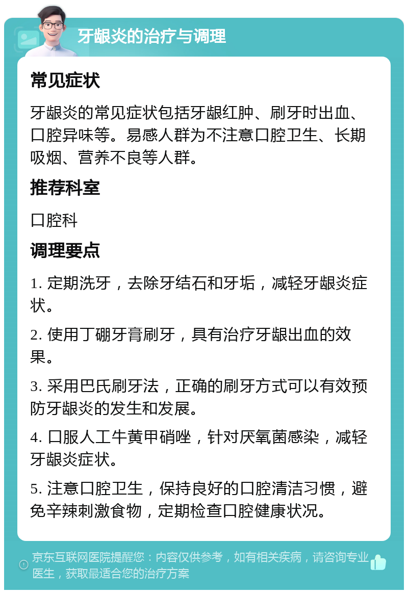 牙龈炎的治疗与调理 常见症状 牙龈炎的常见症状包括牙龈红肿、刷牙时出血、口腔异味等。易感人群为不注意口腔卫生、长期吸烟、营养不良等人群。 推荐科室 口腔科 调理要点 1. 定期洗牙，去除牙结石和牙垢，减轻牙龈炎症状。 2. 使用丁硼牙膏刷牙，具有治疗牙龈出血的效果。 3. 采用巴氏刷牙法，正确的刷牙方式可以有效预防牙龈炎的发生和发展。 4. 口服人工牛黄甲硝唑，针对厌氧菌感染，减轻牙龈炎症状。 5. 注意口腔卫生，保持良好的口腔清洁习惯，避免辛辣刺激食物，定期检查口腔健康状况。