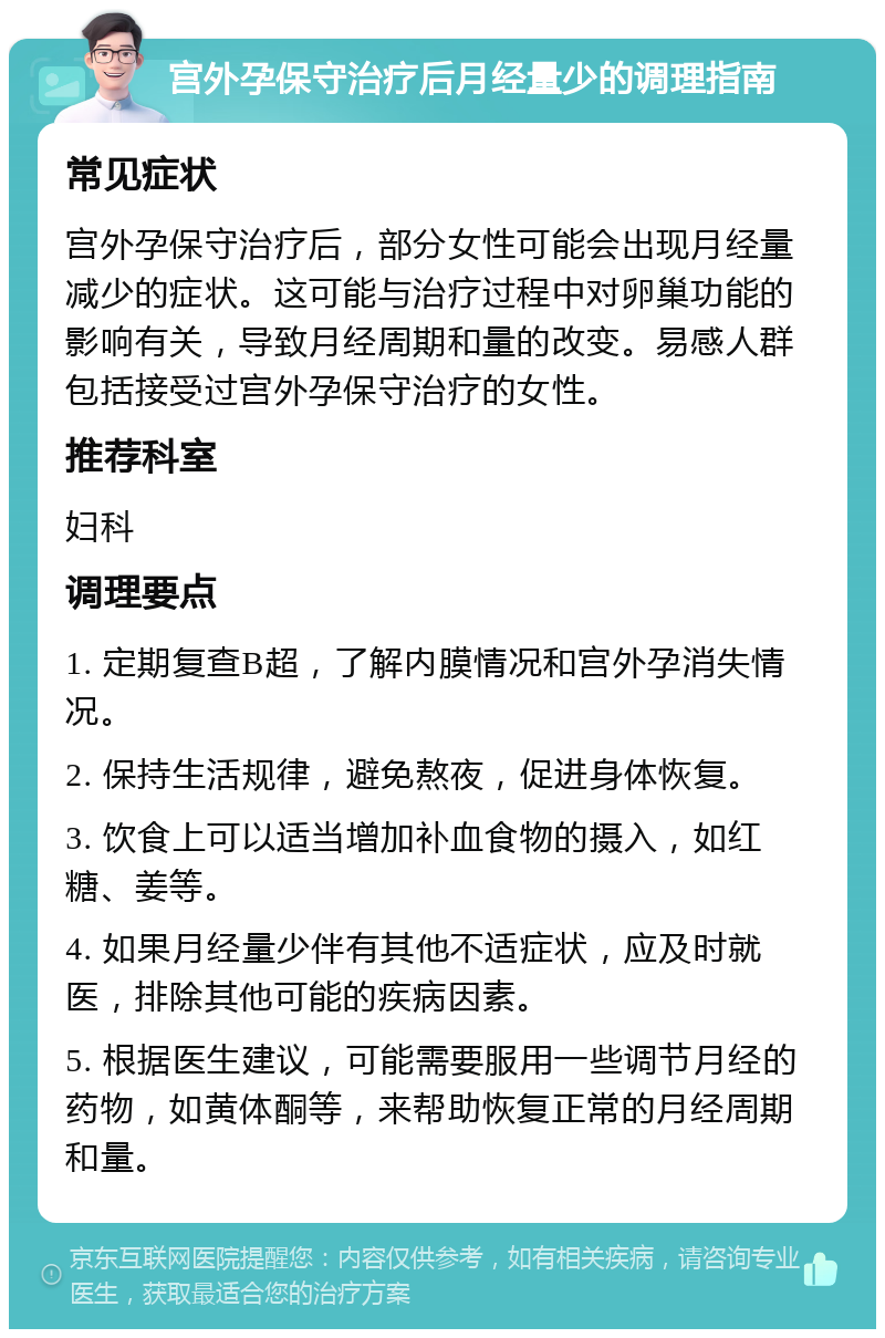 宫外孕保守治疗后月经量少的调理指南 常见症状 宫外孕保守治疗后，部分女性可能会出现月经量减少的症状。这可能与治疗过程中对卵巢功能的影响有关，导致月经周期和量的改变。易感人群包括接受过宫外孕保守治疗的女性。 推荐科室 妇科 调理要点 1. 定期复查B超，了解内膜情况和宫外孕消失情况。 2. 保持生活规律，避免熬夜，促进身体恢复。 3. 饮食上可以适当增加补血食物的摄入，如红糖、姜等。 4. 如果月经量少伴有其他不适症状，应及时就医，排除其他可能的疾病因素。 5. 根据医生建议，可能需要服用一些调节月经的药物，如黄体酮等，来帮助恢复正常的月经周期和量。