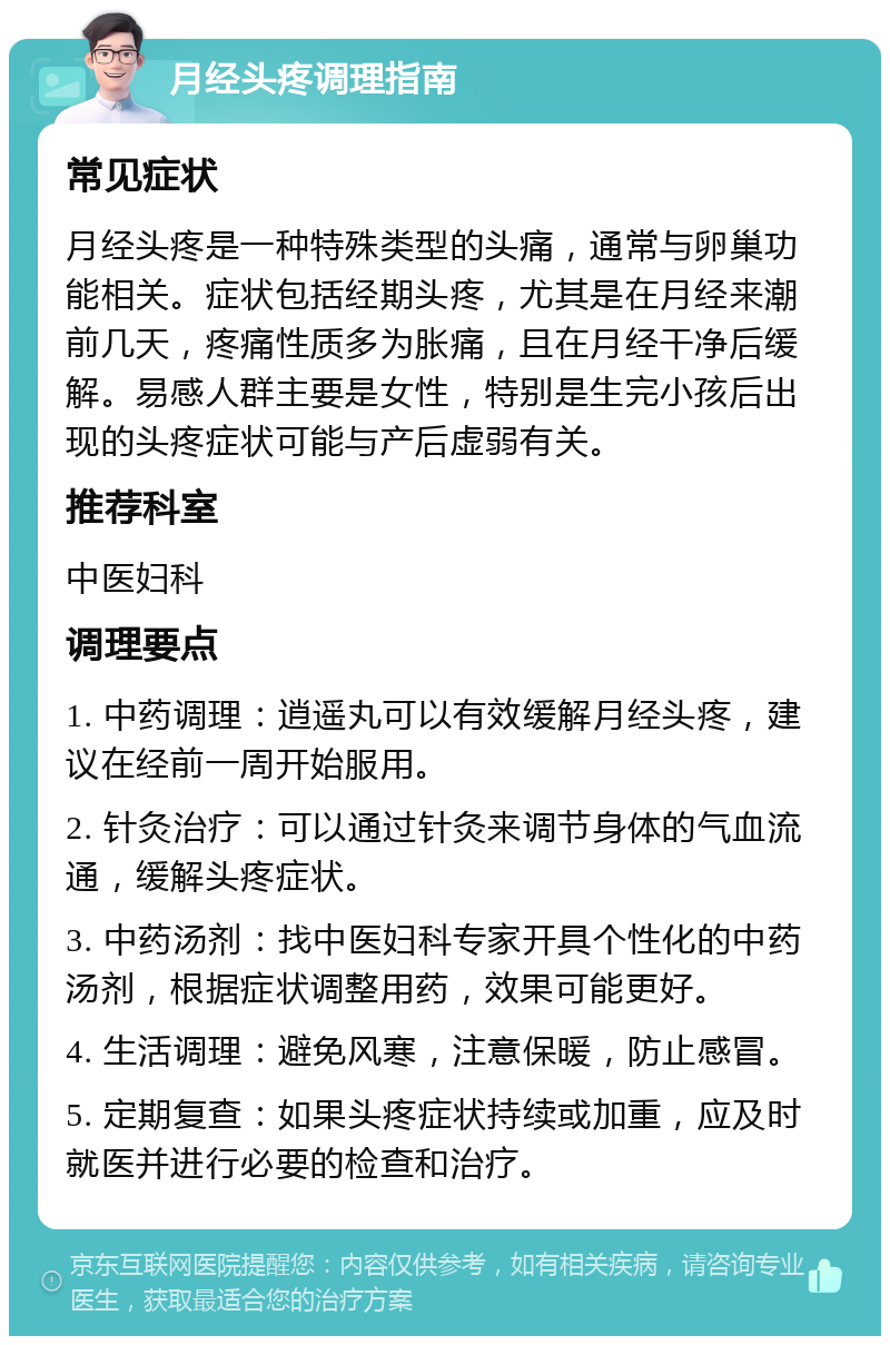 月经头疼调理指南 常见症状 月经头疼是一种特殊类型的头痛，通常与卵巢功能相关。症状包括经期头疼，尤其是在月经来潮前几天，疼痛性质多为胀痛，且在月经干净后缓解。易感人群主要是女性，特别是生完小孩后出现的头疼症状可能与产后虚弱有关。 推荐科室 中医妇科 调理要点 1. 中药调理：逍遥丸可以有效缓解月经头疼，建议在经前一周开始服用。 2. 针灸治疗：可以通过针灸来调节身体的气血流通，缓解头疼症状。 3. 中药汤剂：找中医妇科专家开具个性化的中药汤剂，根据症状调整用药，效果可能更好。 4. 生活调理：避免风寒，注意保暖，防止感冒。 5. 定期复查：如果头疼症状持续或加重，应及时就医并进行必要的检查和治疗。